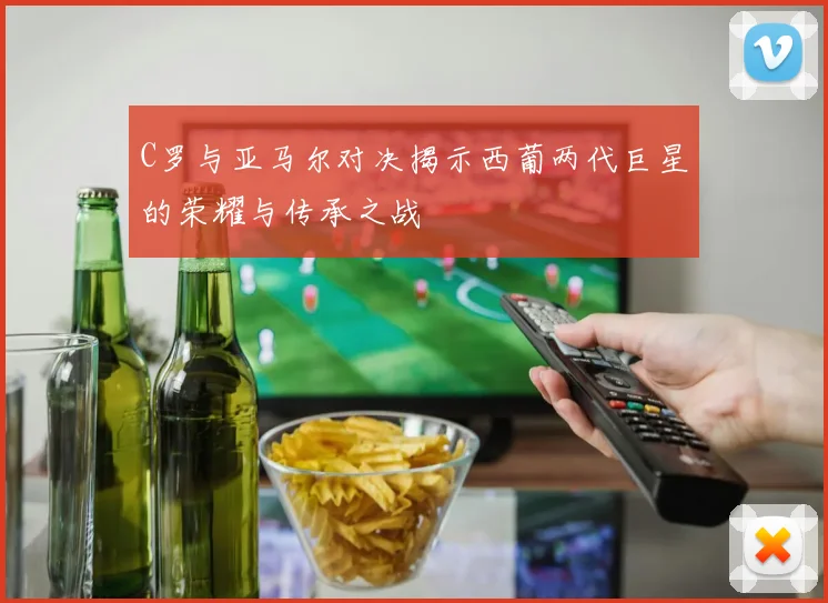 C罗与亚马尔对决揭示西葡两代巨星的荣耀与传承之战