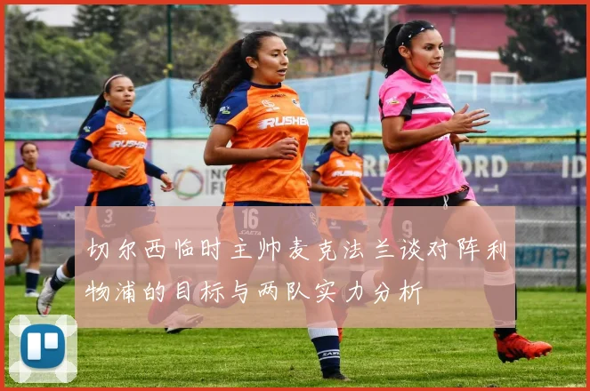 切尔西临时主帅麦克法兰谈对阵利物浦的目标与两队实力分析
