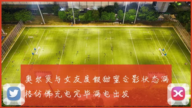 奥尔莫与女友度假甜蜜合影状态满格仿佛充电完毕满电出发