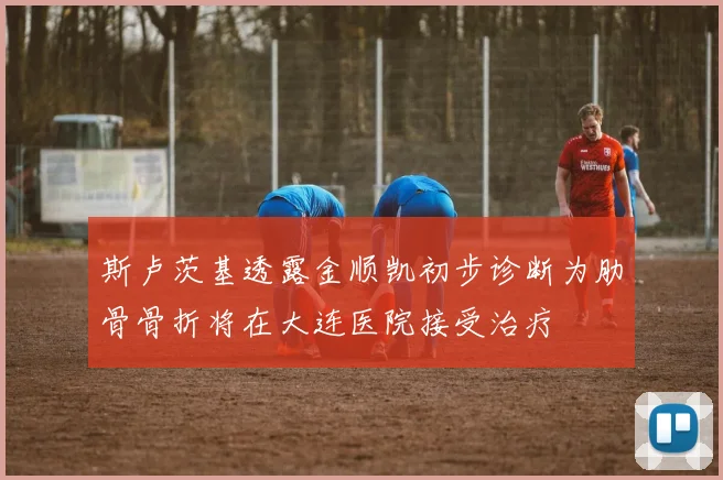斯卢茨基透露金顺凯初步诊断为肋骨骨折将在大连医院接受治疗