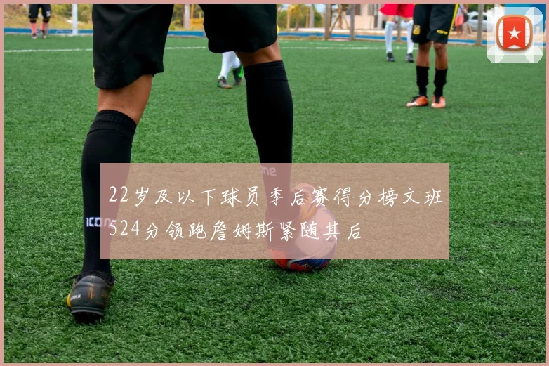 22岁及以下球员季后赛得分榜文班524分领跑詹姆斯紧随其后