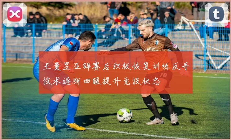 王曼昱亚锦赛后积极恢复训练反手技术逐渐回暖提升竞技状态