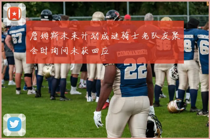 詹姆斯未来计划成谜骑士老队友聚会时询问未获回应