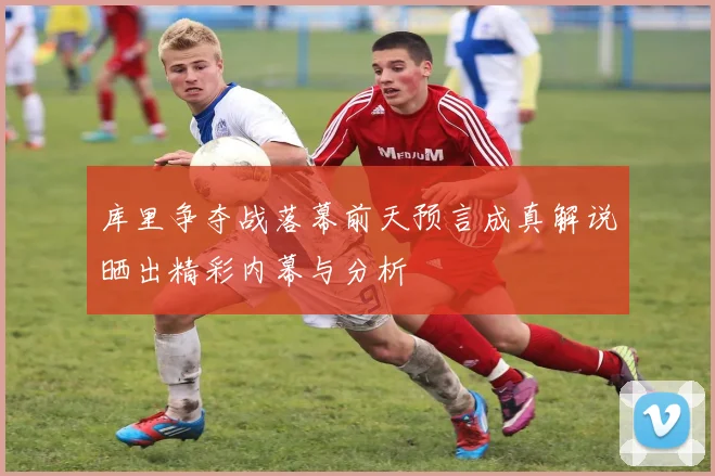 库里争夺战落幕前天预言成真解说晒出精彩内幕与分析