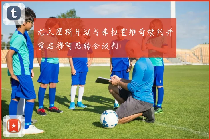 尤文图斯计划与弗拉霍维奇续约并重启穆阿尼转会谈判