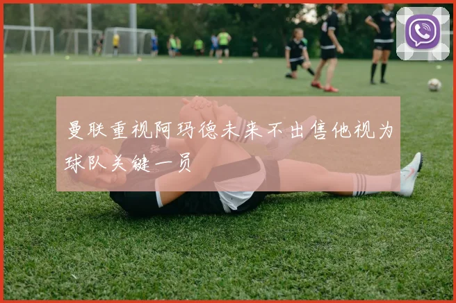 曼联重视阿玛德未来不出售他视为球队关键一员