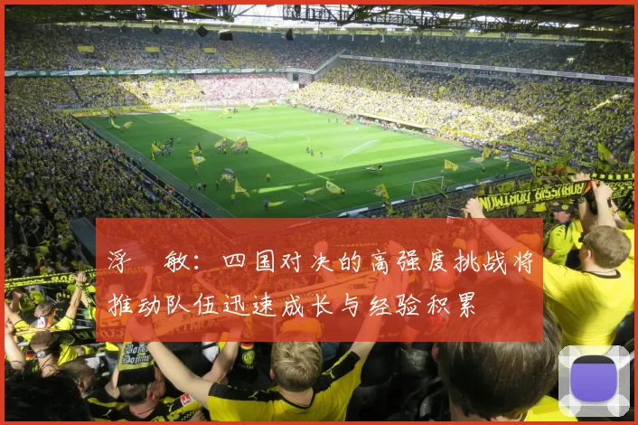 浮嶋敏：四国对决的高强度挑战将推动队伍迅速成长与经验积累