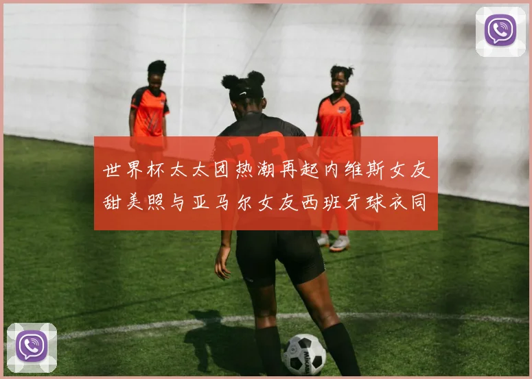 世界杯太太团热潮再起内维斯女友甜美照与亚马尔女友西班牙球衣同框秀