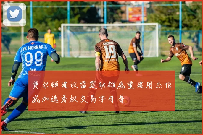 费尔顿建议雷霆助雄鹿重建用杰伦威加选秀权交易字母哥