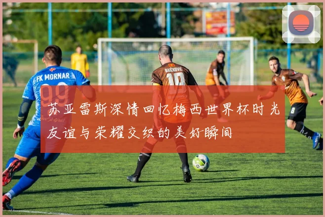 苏亚雷斯深情回忆梅西世界杯时光友谊与荣耀交织的美好瞬间