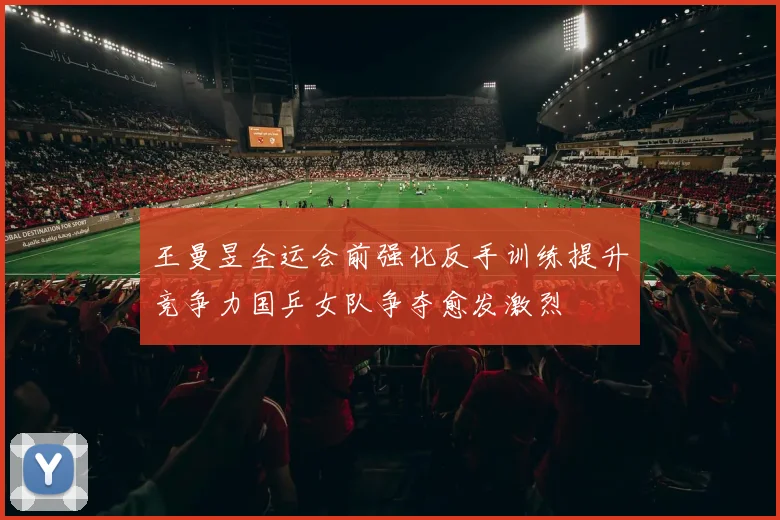 王曼昱全运会前强化反手训练提升竞争力国乒女队争夺愈发激烈