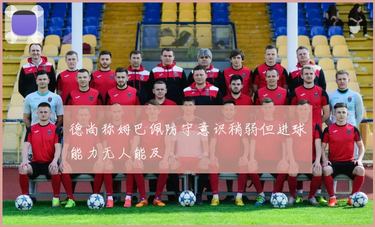 德尚称姆巴佩防守意识稍弱但进球能力无人能及