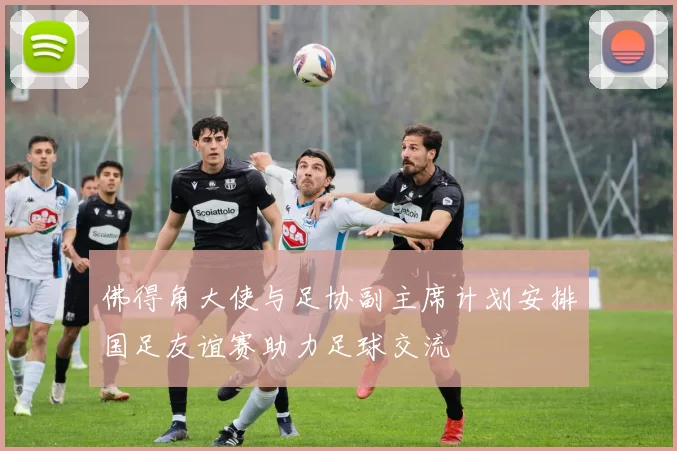 佛得角大使与足协副主席计划安排国足友谊赛助力足球交流