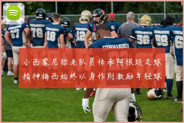 小西蒙尼称老队员传承阿根廷足球精神梅西始终以身作则激励年轻球员