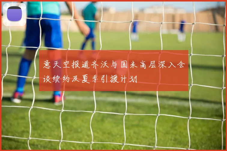 意天空报道齐沃与国米高层深入会谈续约及夏季引援计划