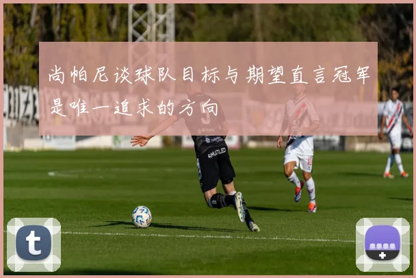 尚帕尼谈球队目标与期望直言冠军是唯一追求的方向