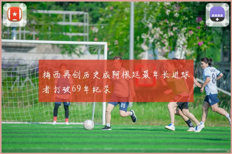 梅西再创历史成阿根廷最年长进球者打破69年纪录