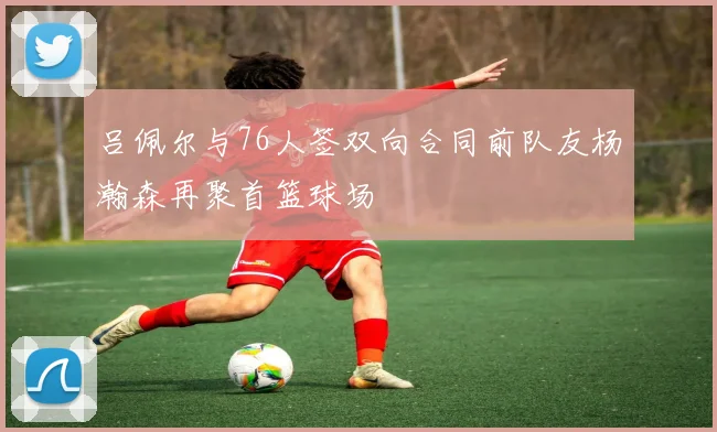 吕佩尔与76人签双向合同前队友杨瀚森再聚首篮球场
