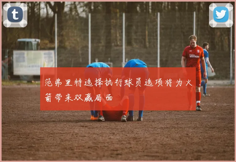 范弗里特选择执行球员选项将为火箭带来双赢局面