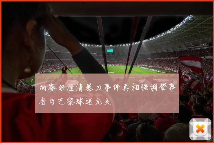 纳赛尔澄清暴力事件真相强调肇事者与巴黎球迷无关