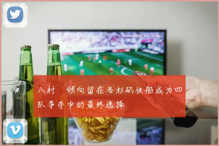 八村塁倾向留在洛杉矶快船成为四队争夺中的最终选择