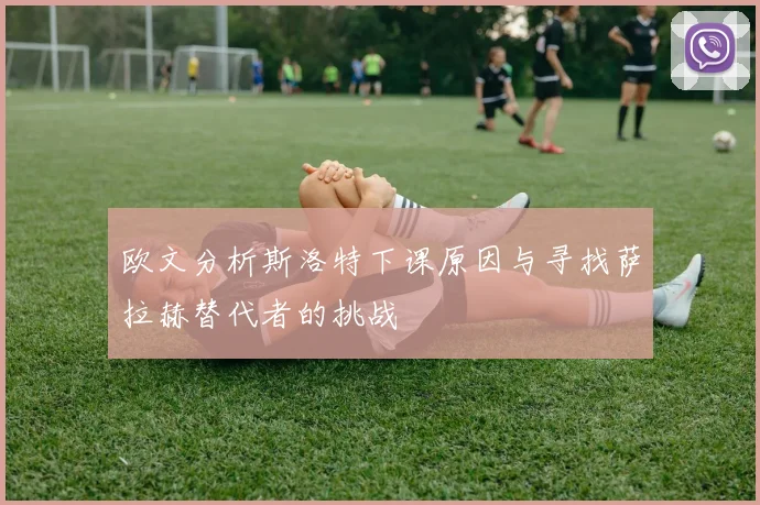 欧文分析斯洛特下课原因与寻找萨拉赫替代者的挑战
