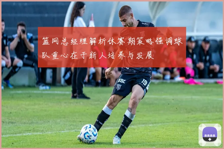 篮网总经理解析休赛期策略强调球队重心在于新人培养与发展