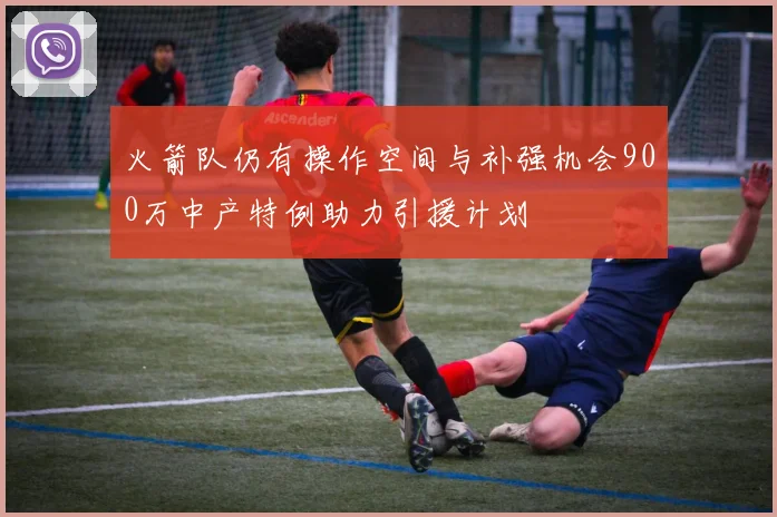 火箭队仍有操作空间与补强机会900万中产特例助力引援计划