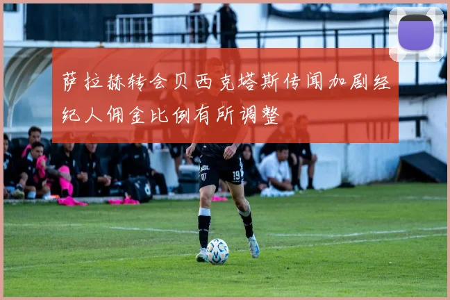 萨拉赫转会贝西克塔斯传闻加剧经纪人佣金比例有所调整
