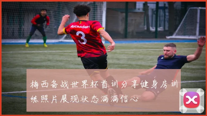 梅西备战世界杯首训分享健身房训练照片展现状态满满信心