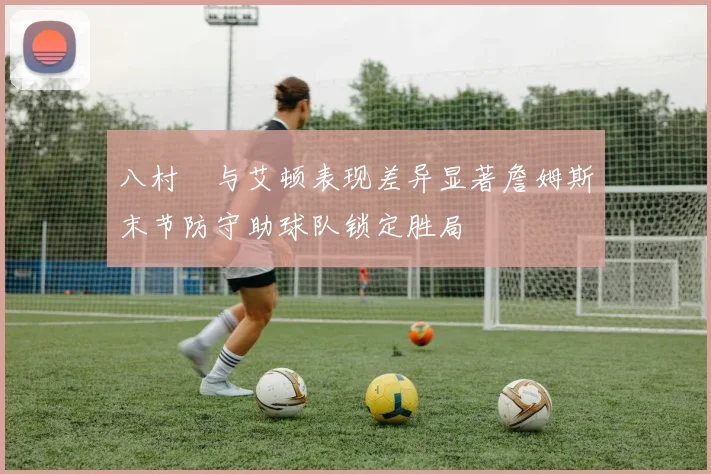 八村塁与艾顿表现差异显著詹姆斯末节防守助球队锁定胜局